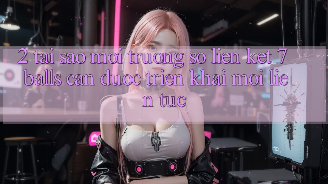 2. Tại Sao Môi trường số Liên kết 7 balls Cần Được “Triển khai Mới” Liên Tục? 2. Tại Sao Môi trường số Liên kết 7 balls Cần Được “Triển khai Mới” Liên Tục?