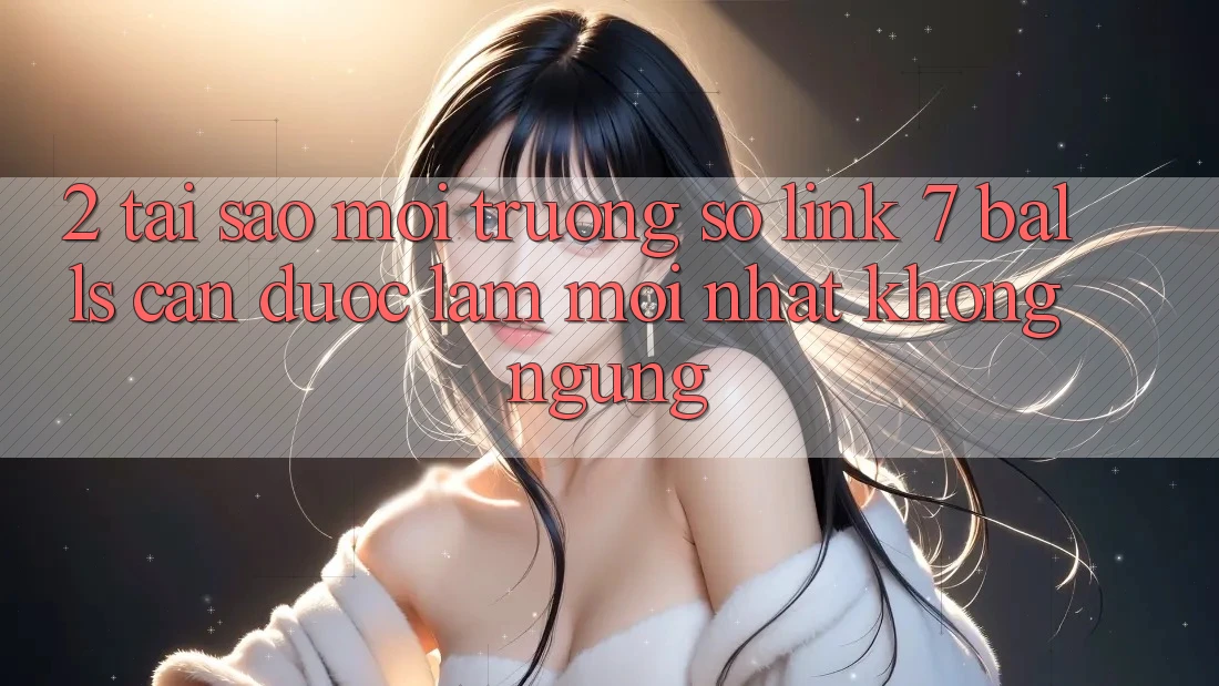 2. Tại Sao Môi trường số Link 7 balls Cần Được “Làm Mới nhất” Không ngừng?