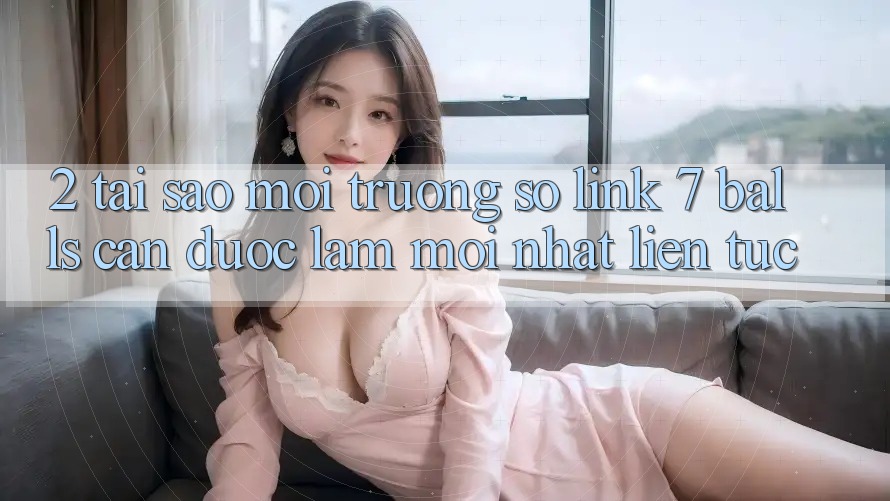 2. Tại Sao Môi trường số Link 7 balls Cần Được “Làm Mới nhất” Liên tục?