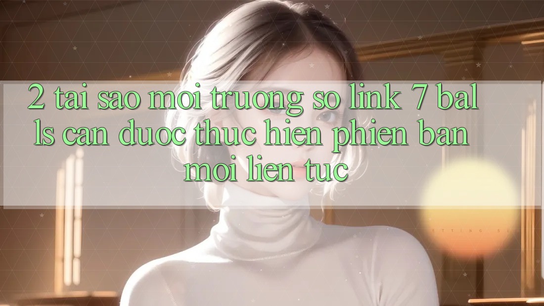 2. Tại Sao Môi trường số Link 7 balls Cần Được “Thực hiện Phiên bản mới” Liên Tục?