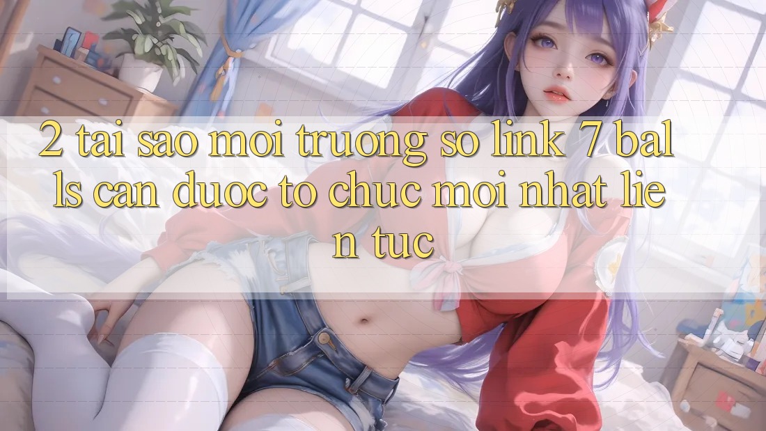 2. Tại Sao Môi trường số Link 7 balls Cần Được “Tổ chức Mới nhất” Liên tục?