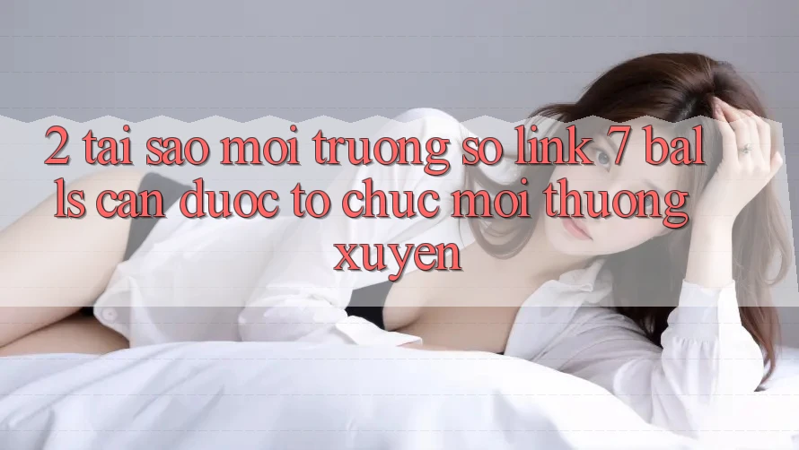 2. Tại Sao Môi trường số Link 7 balls Cần Được “Tổ chức Mới” Thường xuyên?