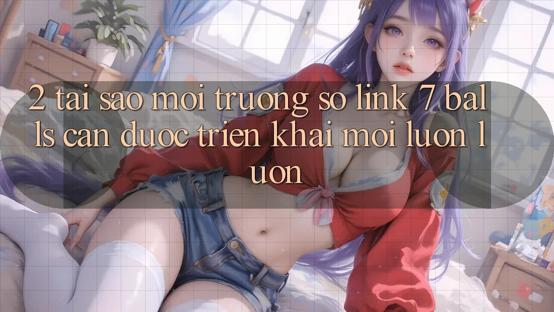 2. Tại Sao Môi trường số Link 7 balls Cần Được “Triển khai Mới” Luôn luôn?