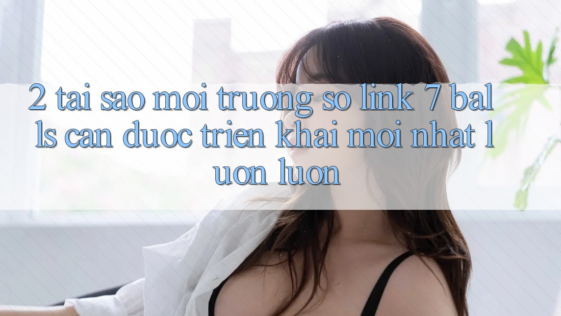 2. Tại Sao Môi trường số Link 7 balls Cần Được “Triển khai Mới nhất” Luôn luôn? 2. Tại Sao Môi trường số Link 7 balls Cần Được “Triển khai Mới nhất” Luôn luôn?