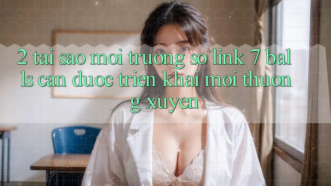 2. Tại Sao Môi trường số Link 7 balls Cần Được “Triển khai Mới” Thường xuyên?