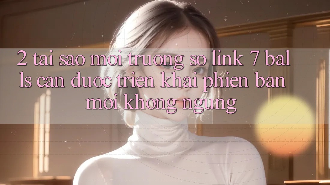 2. Tại Sao Môi trường số Link 7 balls Cần Được “Triển khai Phiên bản mới” Không ngừng? 2. Tại Sao Môi trường số Link 7 balls Cần Được “Triển khai Phiên bản mới” Không ngừng?