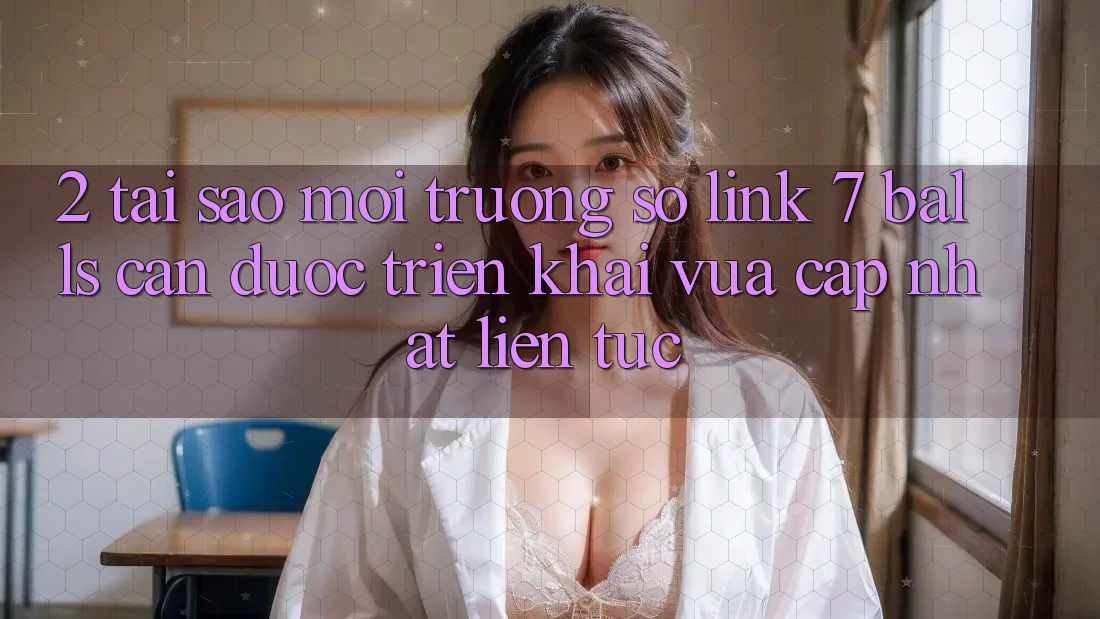 2. Tại Sao Môi trường số Link 7 balls Cần Được “Triển khai Vừa cập nhật” Liên tục?