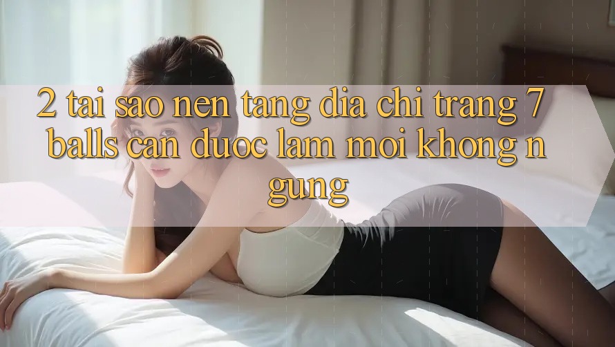 2. Tại Sao Nền tảng Địa chỉ trang 7 balls Cần Được “Làm Mới” Không ngừng?