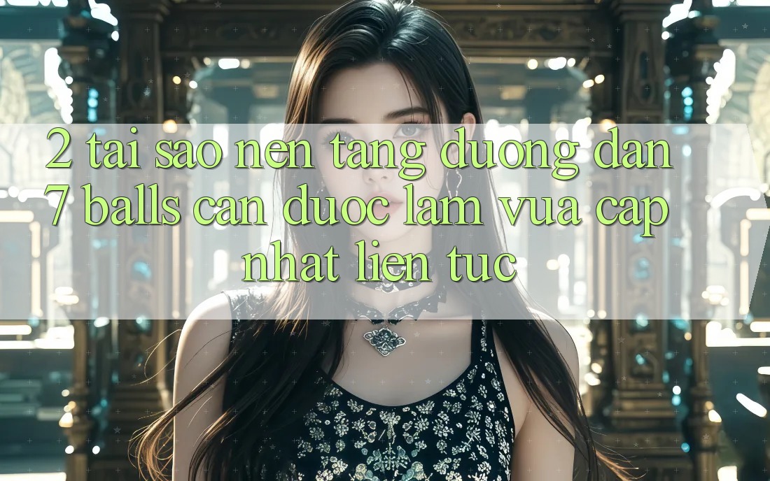 2. Tại Sao Nền tảng Đường dẫn 7 balls Cần Được “Làm Vừa cập nhật” Liên Tục?
