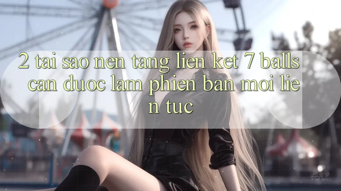 2. Tại Sao Nền tảng Liên kết 7 balls Cần Được “Làm Phiên bản mới” Liên Tục? 2. Tại Sao Nền tảng Liên kết 7 balls Cần Được “Làm Phiên bản mới” Liên Tục?