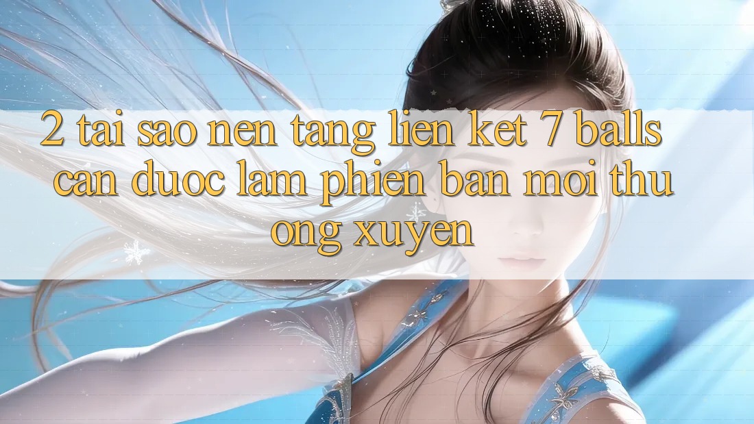 2. Tại Sao Nền tảng Liên kết 7 balls Cần Được “Làm Phiên bản mới” Thường xuyên?