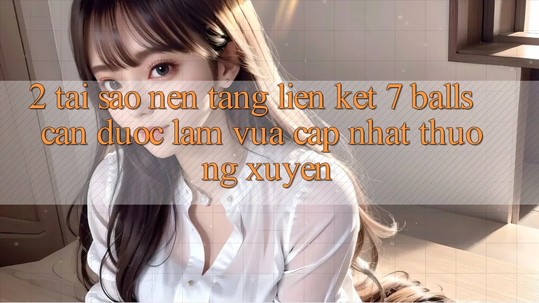 2. Tại Sao Nền tảng Liên kết 7 balls Cần Được “Làm Vừa cập nhật” Thường xuyên?