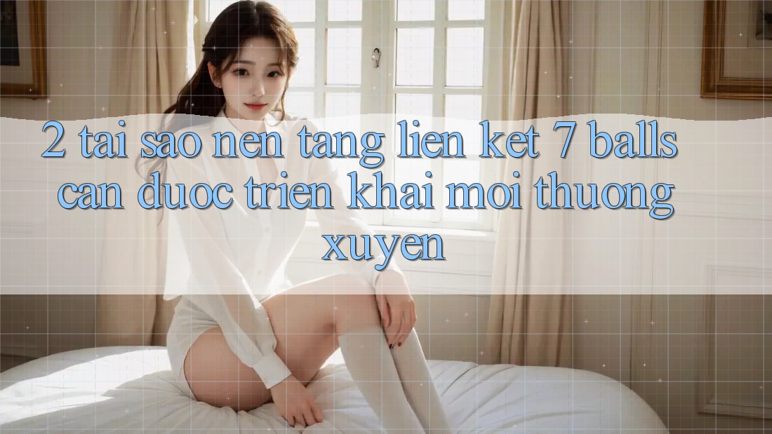 2. Tại Sao Nền tảng Liên kết 7 balls Cần Được “Triển khai Mới” Thường xuyên?