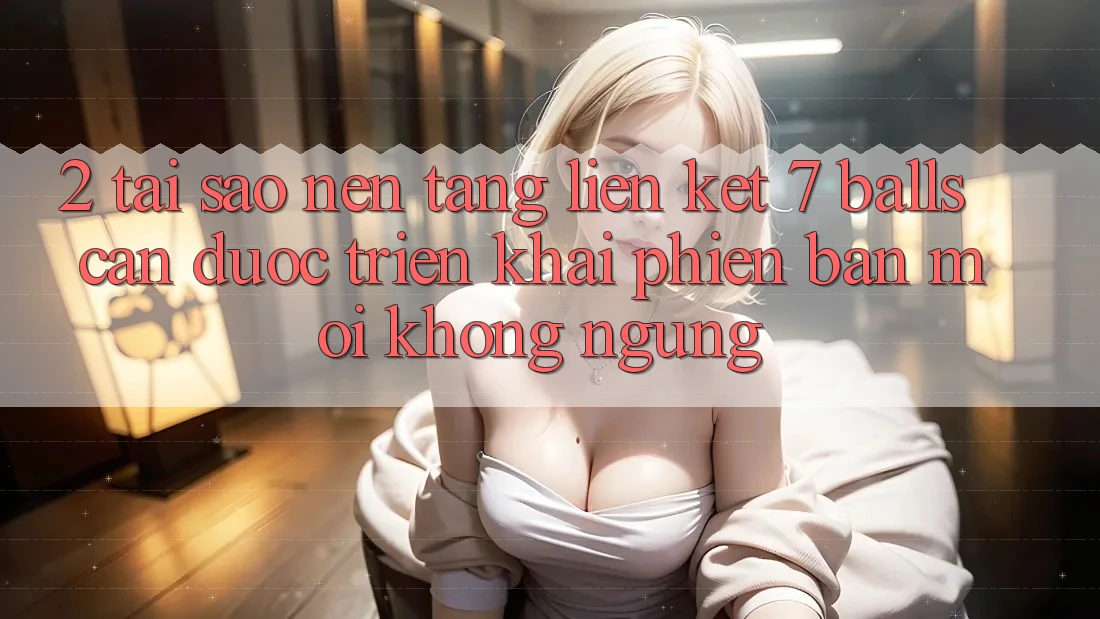 2. Tại Sao Nền tảng Liên kết 7 balls Cần Được “Triển khai Phiên bản mới” Không ngừng?