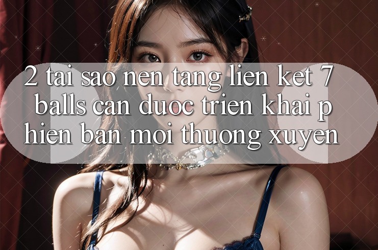 2. Tại Sao Nền tảng Liên kết 7 balls Cần Được “Triển khai Phiên bản mới” Thường xuyên?