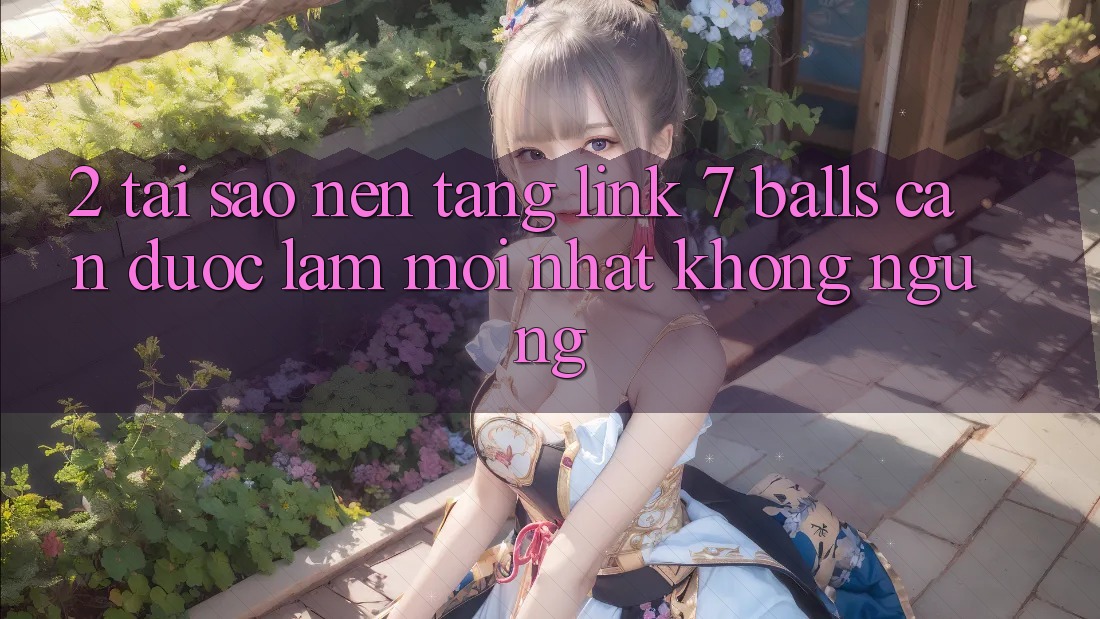 2. Tại Sao Nền tảng Link 7 balls Cần Được “Làm Mới nhất” Không ngừng?