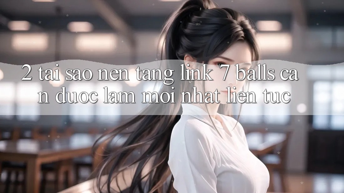 2. Tại Sao Nền tảng Link 7 balls Cần Được “Làm Mới nhất” Liên tục? 2. Tại Sao Nền tảng Link 7 balls Cần Được “Làm Mới nhất” Liên tục?