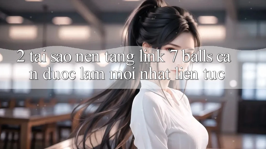 2. Tại Sao Nền tảng Link 7 balls Cần Được “Làm Mới nhất” Liên Tục?