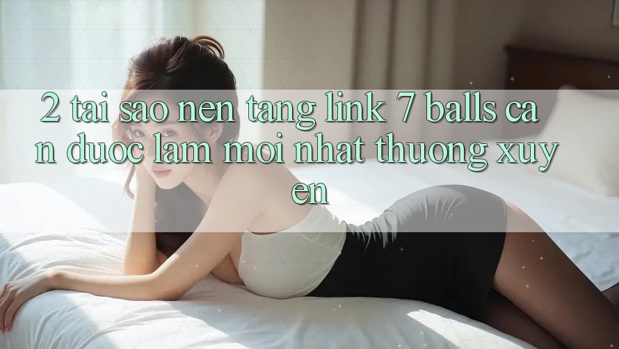 2. Tại Sao Nền tảng Link 7 balls Cần Được “Làm Mới nhất” Thường xuyên? 2. Tại Sao Nền tảng Link 7 balls Cần Được “Làm Mới nhất” Thường xuyên?