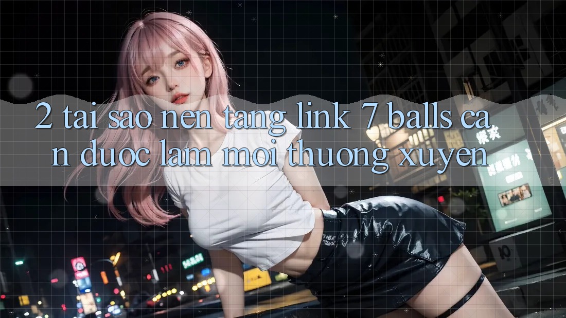 2. Tại Sao Nền tảng Link 7 balls Cần Được “Làm Mới” Thường xuyên?