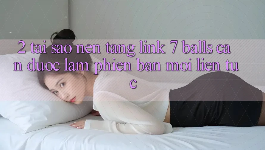 2. Tại Sao Nền tảng Link 7 balls Cần Được “Làm Phiên bản mới” Liên Tục?