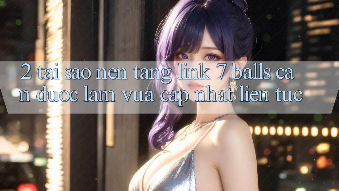 2. Tại Sao Nền tảng Link 7 balls Cần Được “Làm Vừa cập nhật” Liên tục?