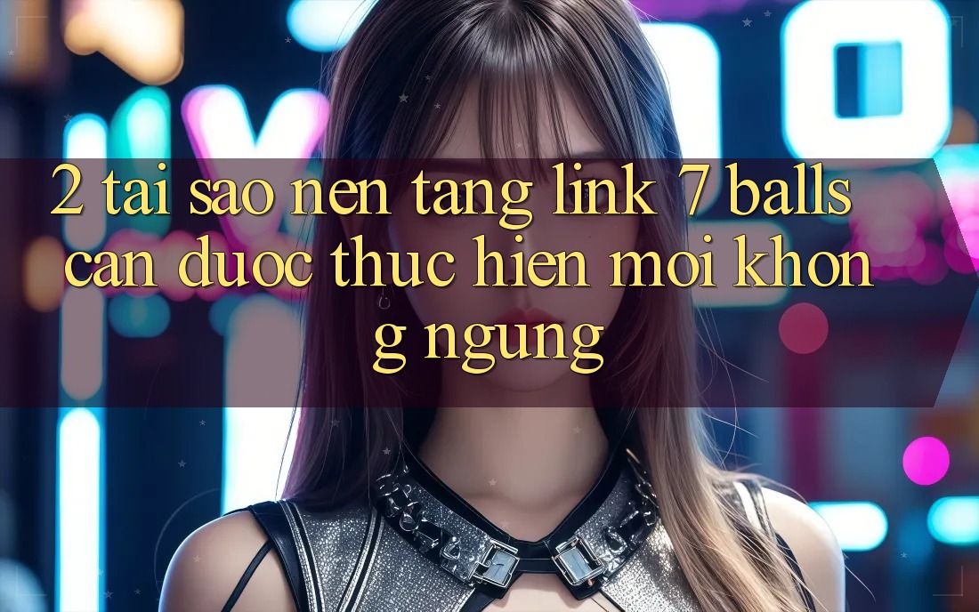 2. Tại Sao Nền tảng Link 7 balls Cần Được “Thực hiện Mới” Không ngừng?