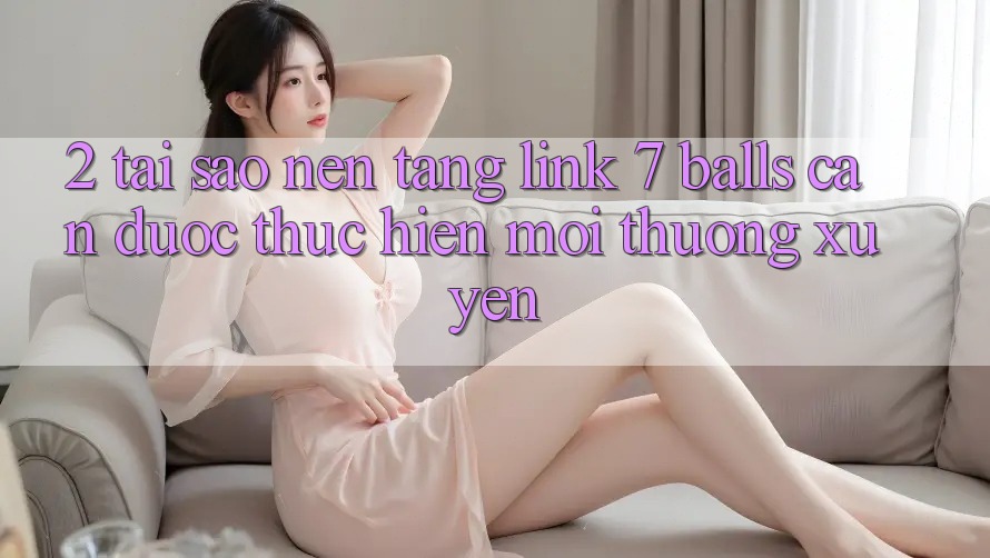 2. Tại Sao Nền tảng Link 7 balls Cần Được “Thực hiện Mới” Thường xuyên?
