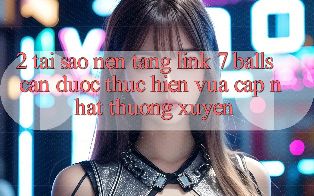 2. Tại Sao Nền tảng Link 7 balls Cần Được “Thực hiện Vừa cập nhật” Thường xuyên?