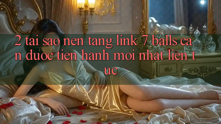 2. Tại Sao Nền tảng Link 7 balls Cần Được “Tiến hành Mới nhất” Liên tục?