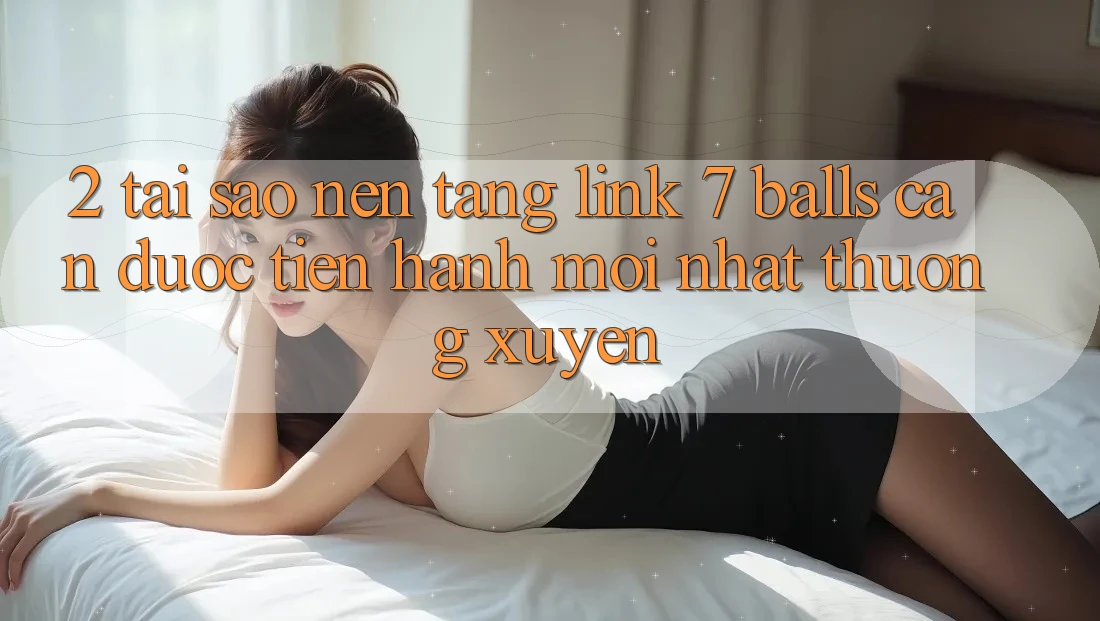 2. Tại Sao Nền tảng Link 7 balls Cần Được “Tiến hành Mới nhất” Thường xuyên?
