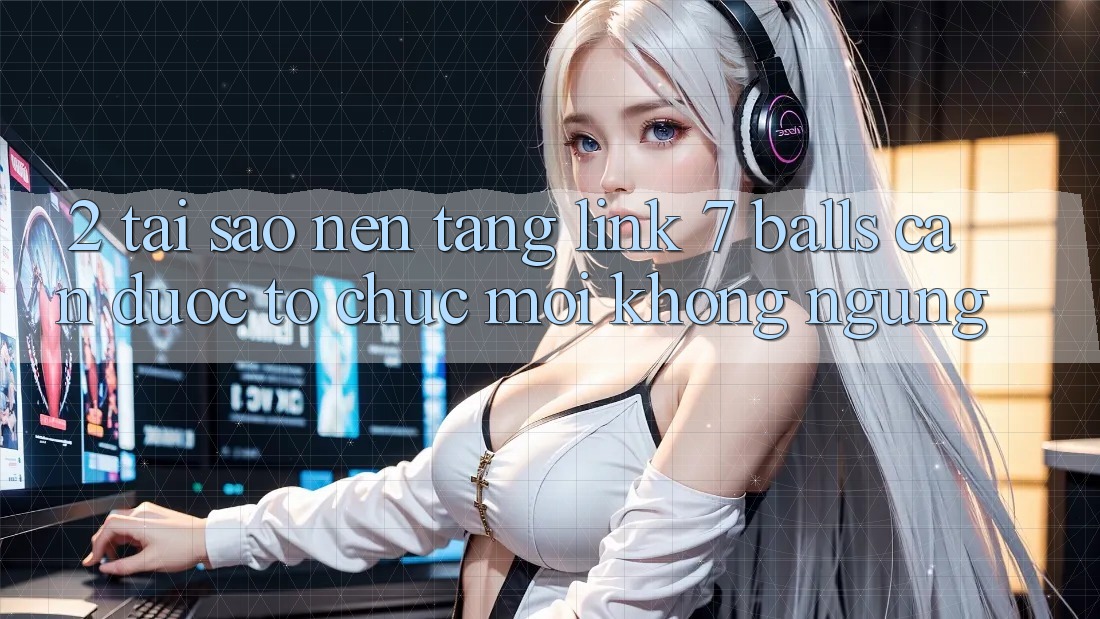 2. Tại Sao Nền tảng Link 7 balls Cần Được “Tổ chức Mới” Không ngừng?