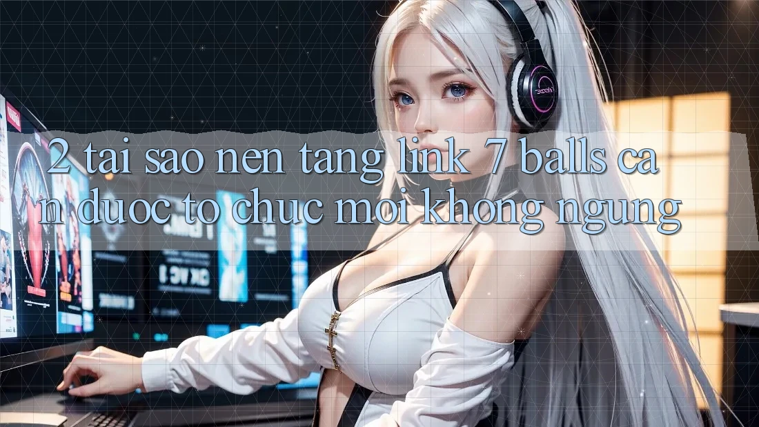 2. Tại Sao Nền tảng Link 7 balls Cần Được “Tổ chức Mới” Không ngừng?