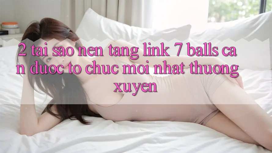 2. Tại Sao Nền tảng Link 7 balls Cần Được “Tổ chức Mới nhất” Thường xuyên? 2. Tại Sao Nền tảng Link 7 balls Cần Được “Tổ chức Mới nhất” Thường xuyên?
