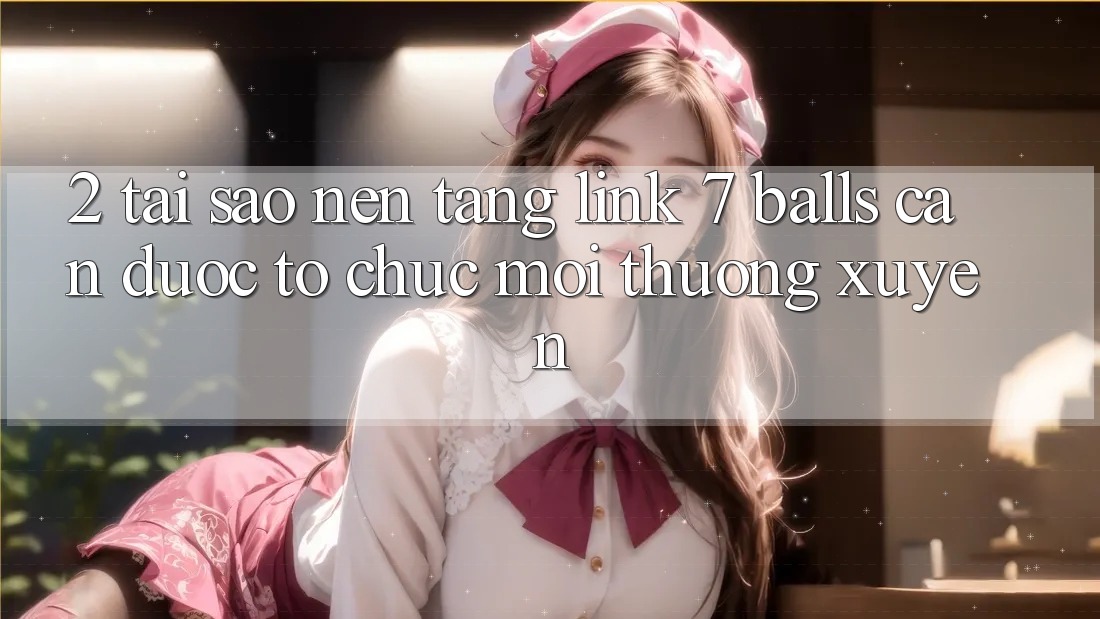 2. Tại Sao Nền tảng Link 7 balls Cần Được “Tổ chức Mới” Thường xuyên?