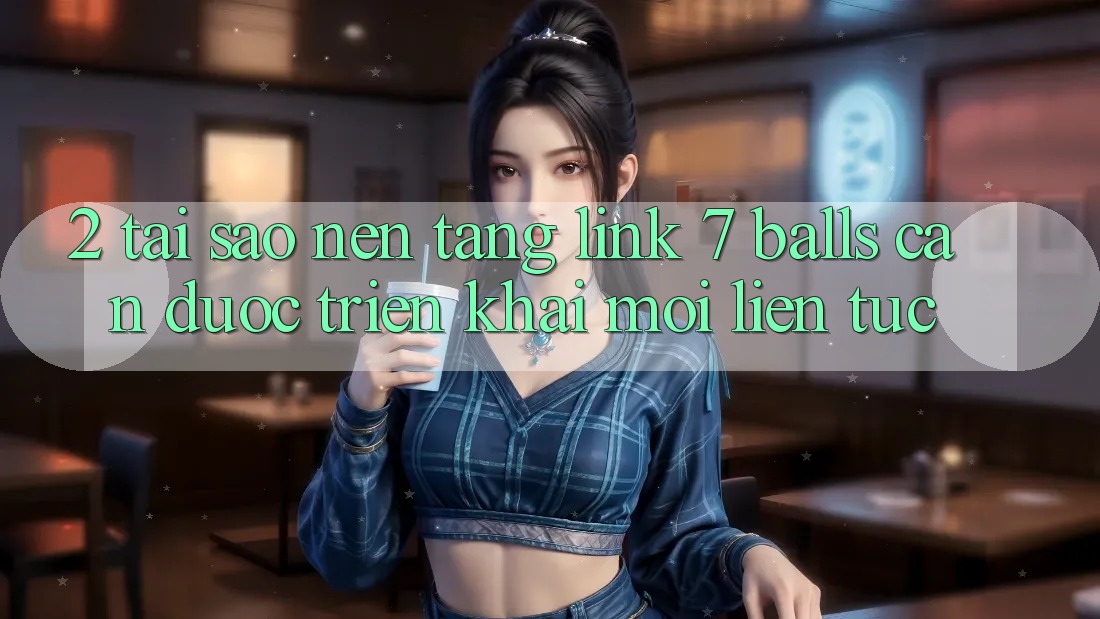 2. Tại Sao Nền tảng Link 7 balls Cần Được “Triển khai Mới” Liên Tục?