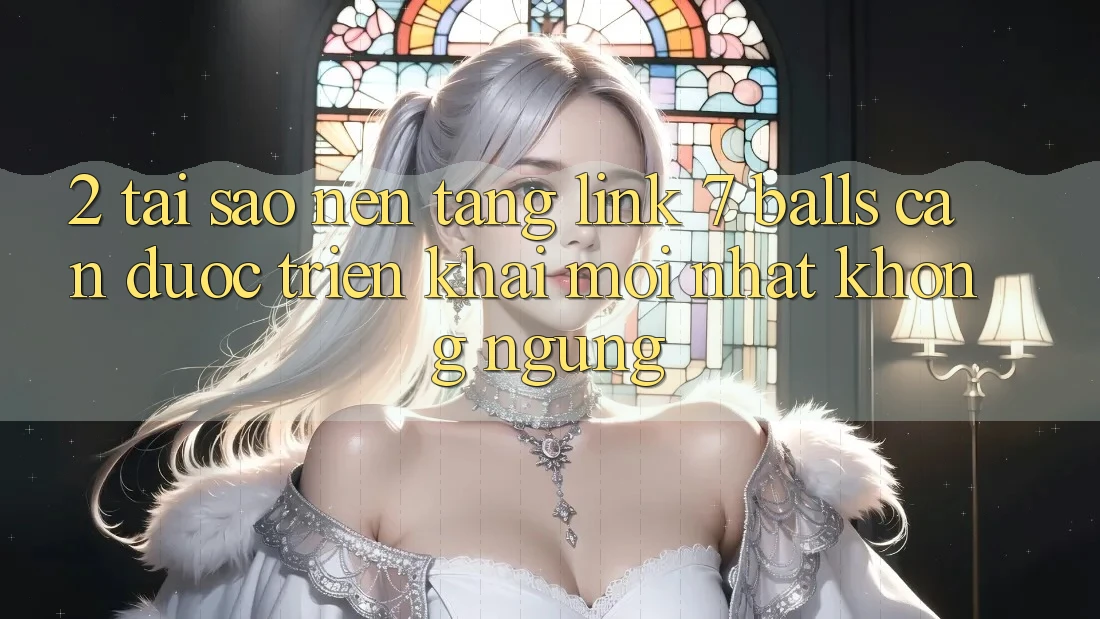 2. Tại Sao Nền tảng Link 7 balls Cần Được “Triển khai Mới nhất” Không ngừng?