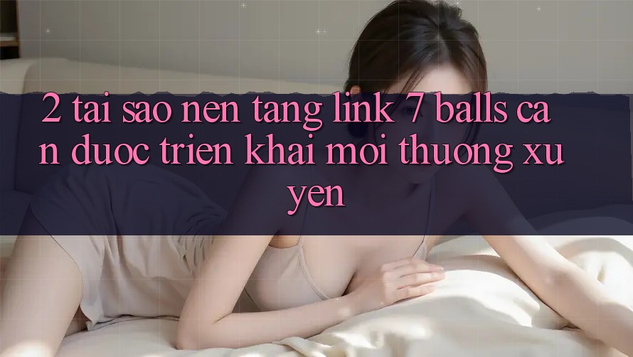 2. Tại Sao Nền tảng Link 7 balls Cần Được “Triển khai Mới” Thường xuyên?