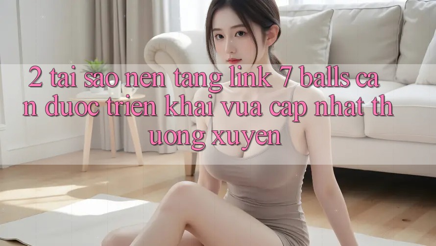 2. Tại Sao Nền tảng Link 7 balls Cần Được “Triển khai Vừa cập nhật” Thường xuyên? 2. Tại Sao Nền tảng Link 7 balls Cần Được “Triển khai Vừa cập nhật” Thường xuyên?