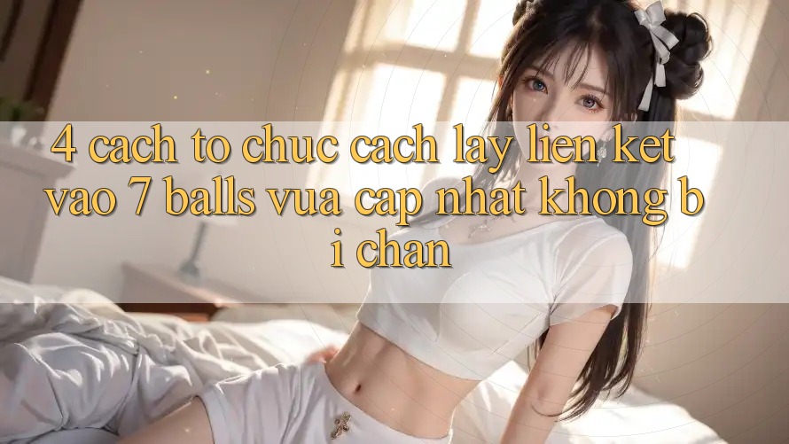 4. Cách tổ chức Cách Lấy Liên kết Vào 7 balls Vừa cập nhật Không Bị Chặn 4. Cách tổ chức Cách Lấy Liên kết Vào 7 balls Vừa cập nhật Không Bị Chặn