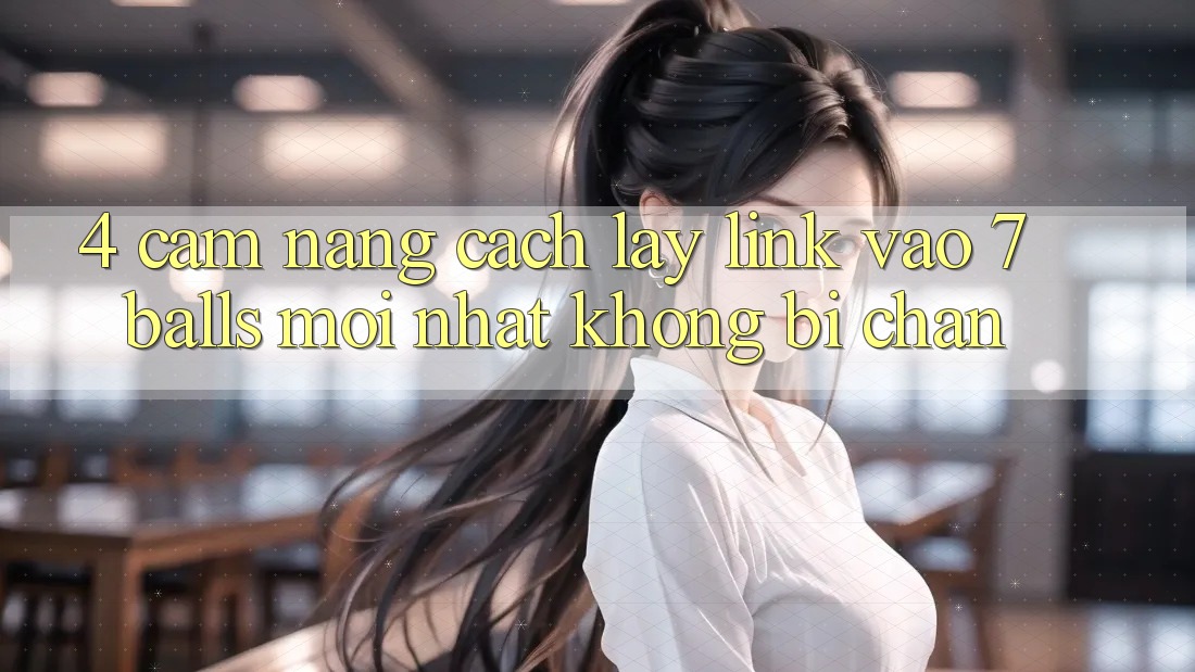 4. Cẩm nang Cách Lấy Link Vào 7 balls Mới Nhất Không Bị Chặn 4. Cẩm nang Cách Lấy Link Vào 7 balls Mới Nhất Không Bị Chặn