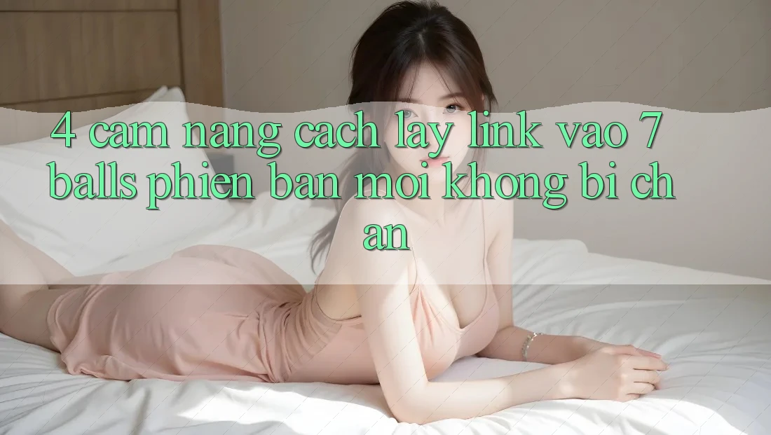 4. Cẩm nang Cách Lấy Link Vào 7 balls Phiên bản mới Không Bị Chặn 4. Cẩm nang Cách Lấy Link Vào 7 balls Phiên bản mới Không Bị Chặn
