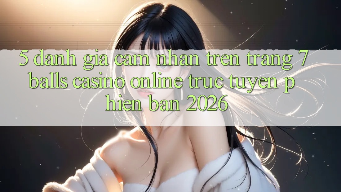 5. Đánh Giá Cảm nhận Trên Trang 7 balls Casino online trực tuyến Phiên Bản 2026 5. Đánh Giá Cảm nhận Trên Trang 7 balls Casino online trực tuyến Phiên Bản 2026