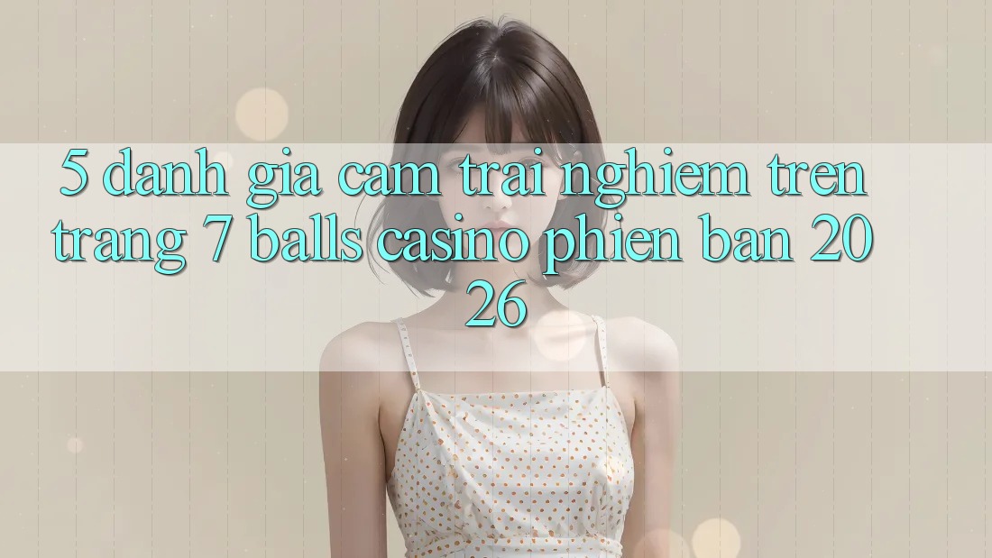 5. Đánh Giá Cảm trải nghiệm Trên Trang 7 balls Casino Phiên Bản 2026 5. Đánh Giá Cảm trải nghiệm Trên Trang 7 balls Casino Phiên Bản 2026