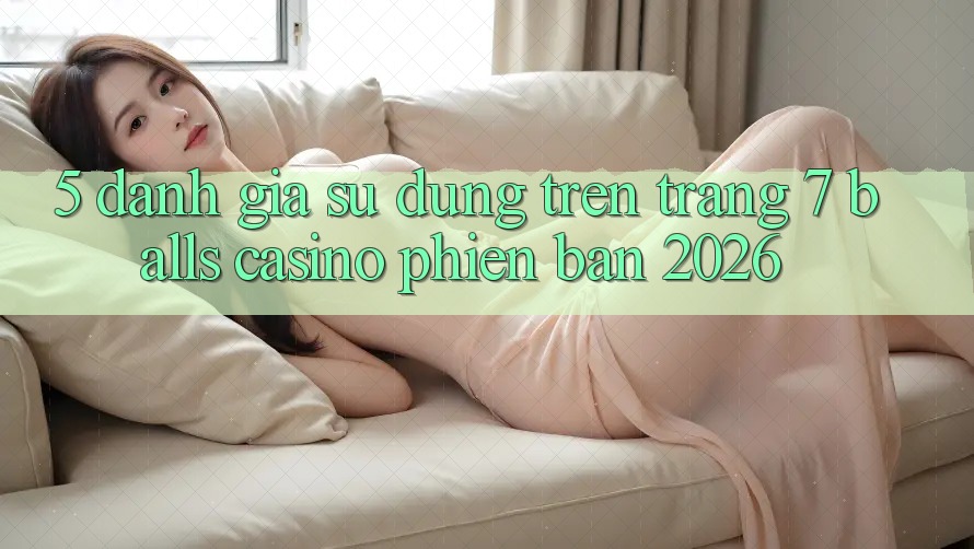 5. Đánh Giá Sử dụng Trên Trang 7 balls Casino Phiên Bản 2026