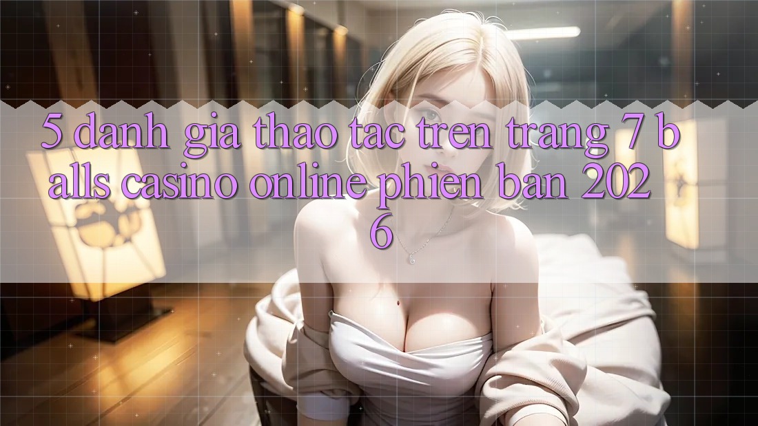 5. Đánh Giá Thao tác Trên Trang 7 balls Casino online Phiên Bản 2026