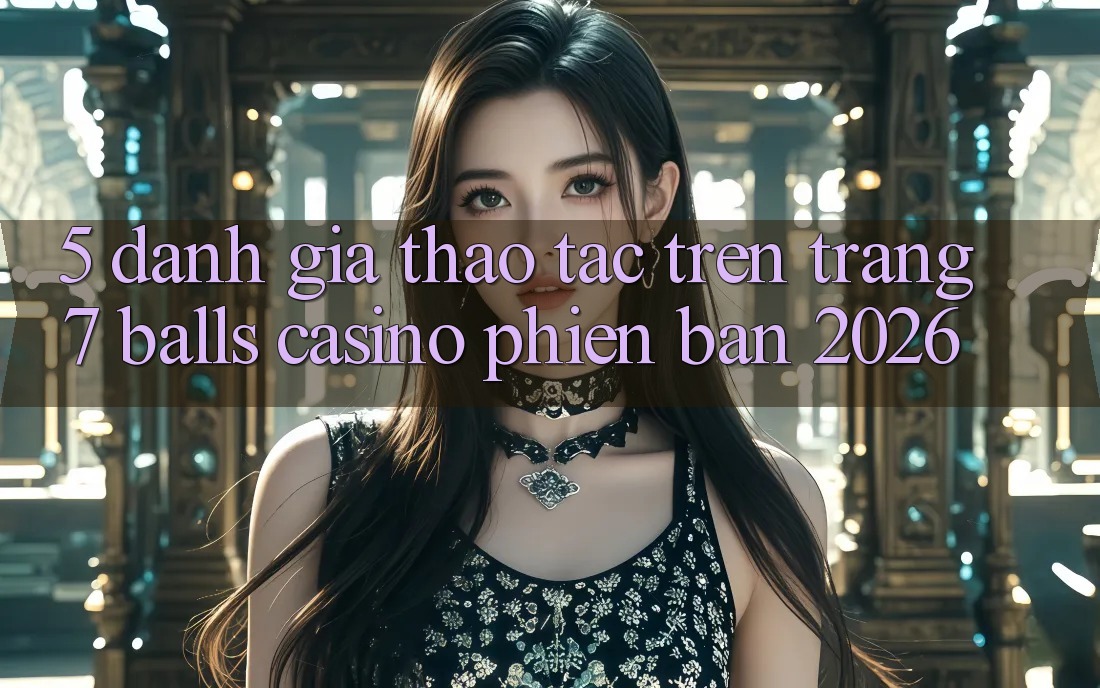 5. Đánh Giá Thao tác Trên Trang 7 balls Casino Phiên Bản 2026 5. Đánh Giá Thao tác Trên Trang 7 balls Casino Phiên Bản 2026