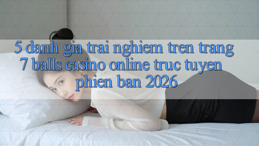 5. Đánh Giá Trải Nghiệm Trên Trang 7 balls Casino online trực tuyến Phiên Bản 2026 5. Đánh Giá Trải Nghiệm Trên Trang 7 balls Casino online trực tuyến Phiên Bản 2026