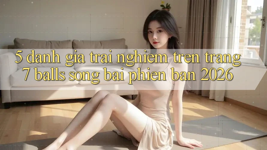 5. Đánh Giá Trải nghiệm Trên Trang 7 balls Sòng bài Phiên Bản 2026 5. Đánh Giá Trải nghiệm Trên Trang 7 balls Sòng bài Phiên Bản 2026