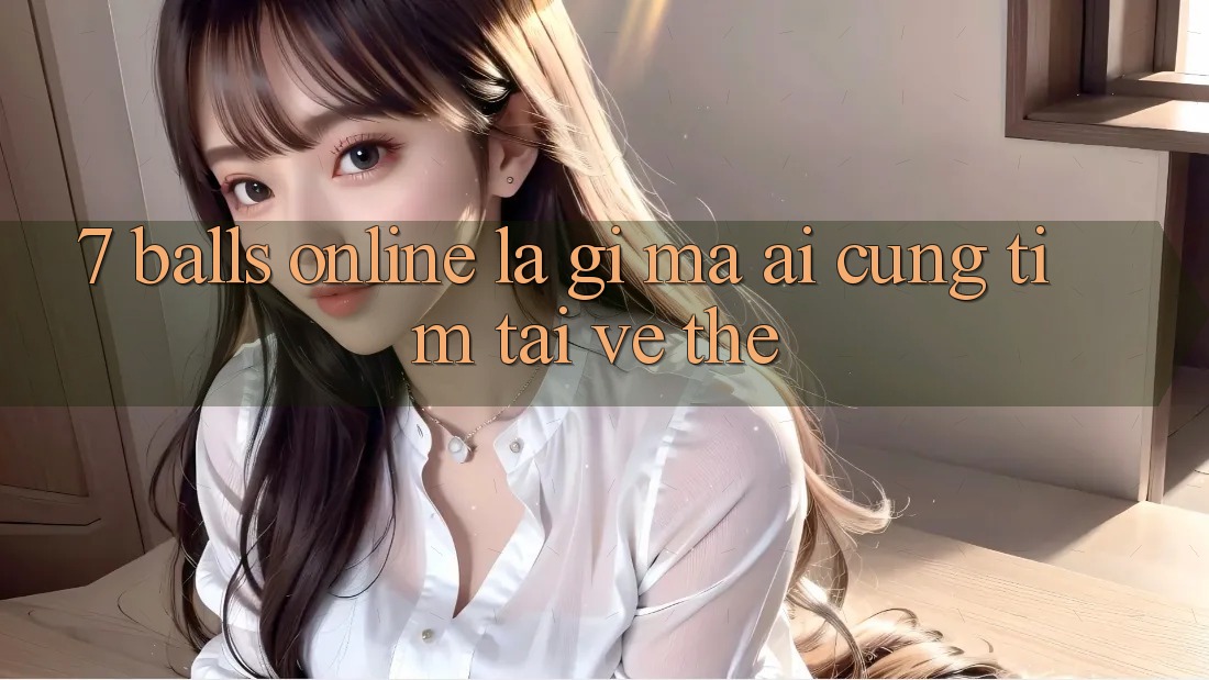 “7 Balls Online” Là Gì Mà Ai Cũng Tìm Tải Về Thế? “7 Balls Online” Là Gì Mà Ai Cũng Tìm Tải Về Thế?
